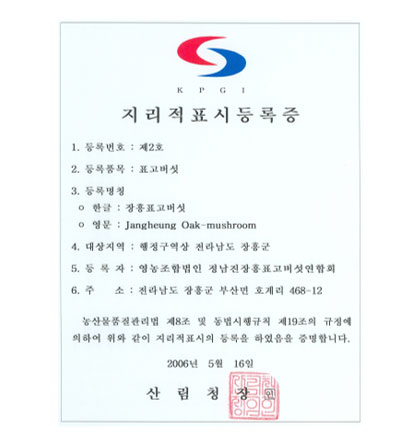 지리적표시등록증으로 1.등록번호:제2호 2.등록품목:표고버섯 3.등록명칭:한글 장흥표고버섯 영문 Jangheung Oak-mushroom 4.대상지역:행정구역상 전라남도 장흥군 5.등록자:영농조합법인 정남진장흥표고버섯연합회 6.주소:전라남도 장흥군 부산면 호계리 468-12 농산물품질관리원 제8조 및 동법시행규칙 제19조의 규정에 의하여 위와같이 지리적표시의 등록을 하였음을 증명합니다. 2006년 5월 16일 산림청장